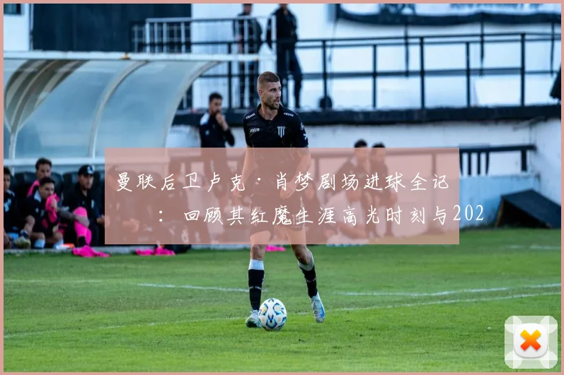 曼联后卫卢克·肖梦剧场进球全记录：回顾其红魔生涯高光时刻与2026赛季关键表现，解析进球后的疯狂庆祝