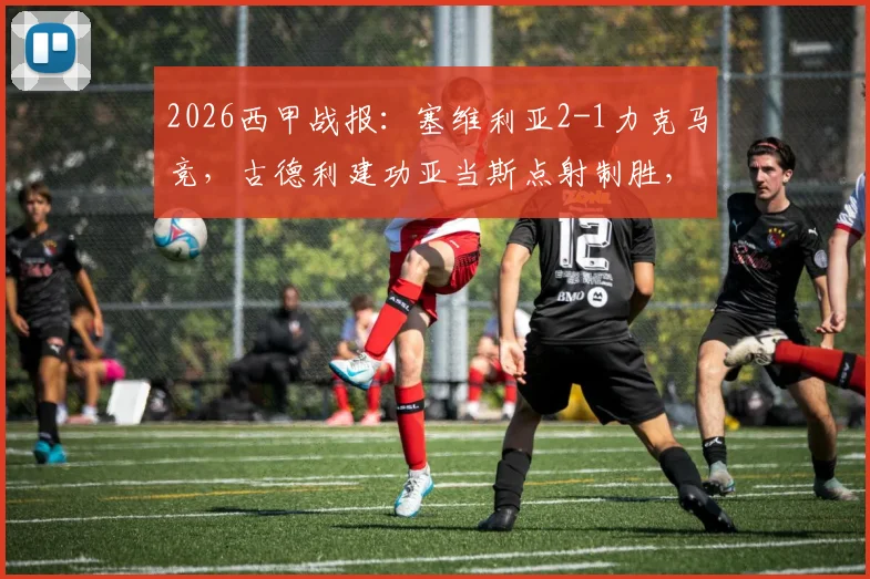 2026西甲战报：塞维利亚2-1力克马竞，古德利建功亚当斯点射制胜，附全场进球回顾