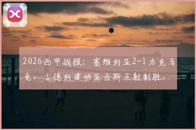 2026西甲战报：塞维利亚2-1力克马竞，古德利建功亚当斯点射制胜，附全场进球回顾