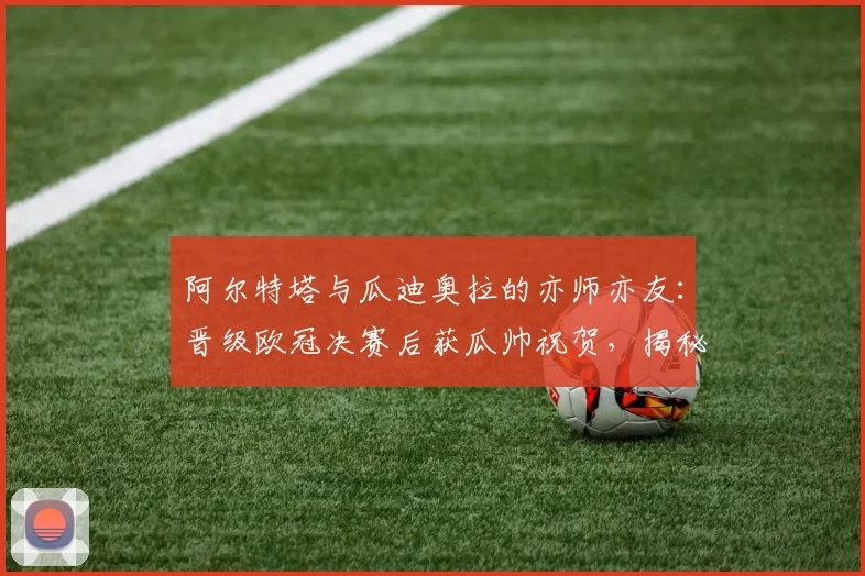 阿尔特塔与瓜迪奥拉的亦师亦友:晋级欧冠决赛后获瓜帅祝贺,揭秘未来三周全力争胜的执教哲学