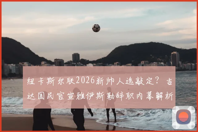 纽卡斯尔联2026新帅人选敲定?吉达国民官宣雅伊斯勒辞职内幕解析