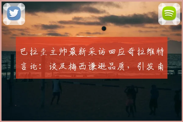 巴拉圭主帅最新采访回应奇拉维特言论：谈及梅西谦逊品质，引发南美足坛对球员风度的讨论