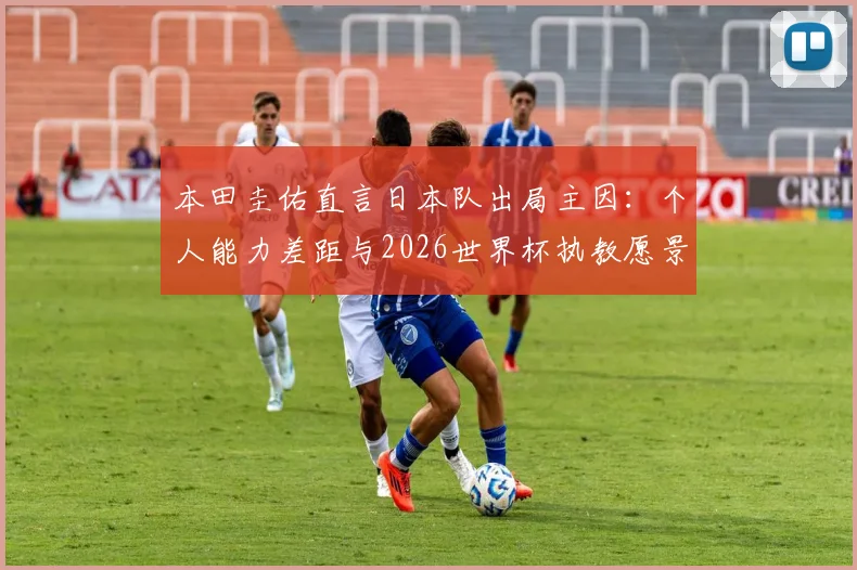 本田圭佑直言日本队出局主因：个人能力差距与2026世界杯执教愿景深度解读