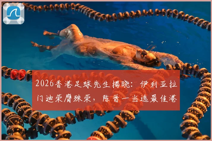 2026香港足球先生揭晓：伊利亚拉门迪荣膺殊荣，陈晋一当选最佳港队球员，附历届得主名单与球员实力解析